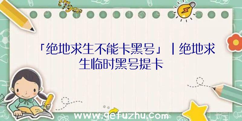 「绝地求生不能卡黑号」|绝地求生临时黑号提卡